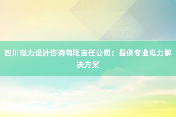 四川电力设计咨询有限责任公司：提供专业电力解决方案