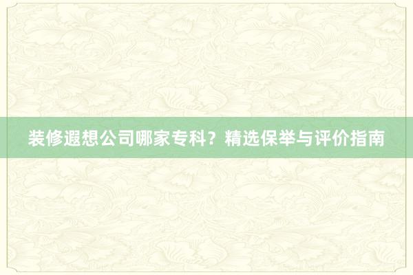 装修遐想公司哪家专科？精选保举与评价指南